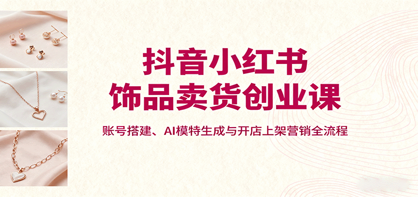 抖音小红书饰品卖货创业课，账号搭建、AI模特生成与开店上架营销全流程-红薯之家