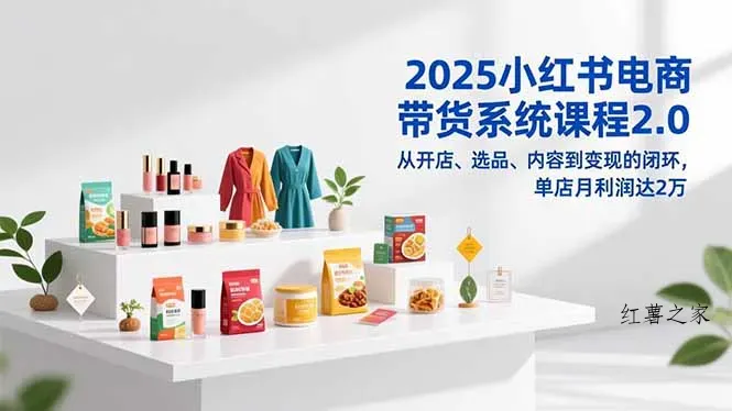 2025小红书电商带货系统课程2.0，从开店、选品、内容到变现的闭环，单店月利润达2万-红薯之家